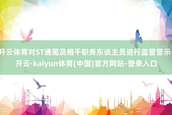 开云体育对ST通葡及相干职务东谈主员进行监管警示-开云·kaiyun体育(中国)官方网站-登录入口