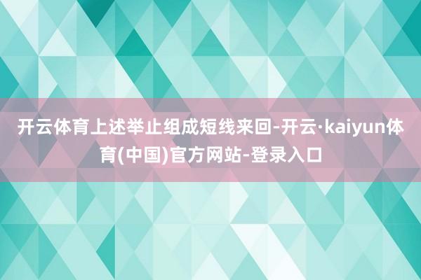 开云体育上述举止组成短线来回-开云·kaiyun体育(中国)官方网站-登录入口