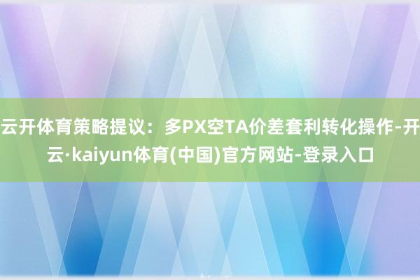 云开体育策略提议：多PX空TA价差套利转化操作-开云·kaiyun体育(中国)官方网站-登录入口