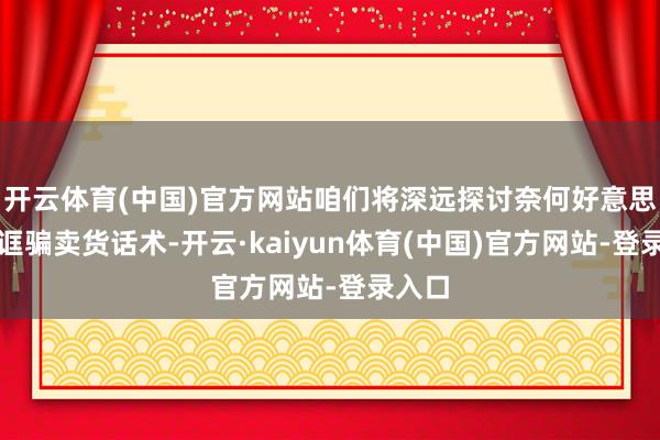 开云体育(中国)官方网站咱们将深远探讨奈何好意思妙地诓骗卖货话术-开云·kaiyun体育(中国)官方网站-登录入口