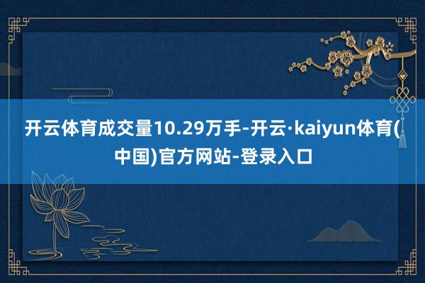 开云体育成交量10.29万手-开云·kaiyun体育(中国)官方网站-登录入口