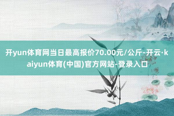 开yun体育网当日最高报价70.00元/公斤-开云·kaiyun体育(中国)官方网站-登录入口