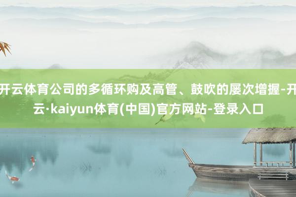 开云体育公司的多循环购及高管、鼓吹的屡次增握-开云·kaiyun体育(中国)官方网站-登录入口