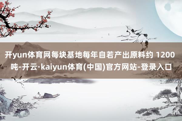 开yun体育网每块基地每年自若产出原料约 1200 吨-开云·kaiyun体育(中国)官方网站-登录入口