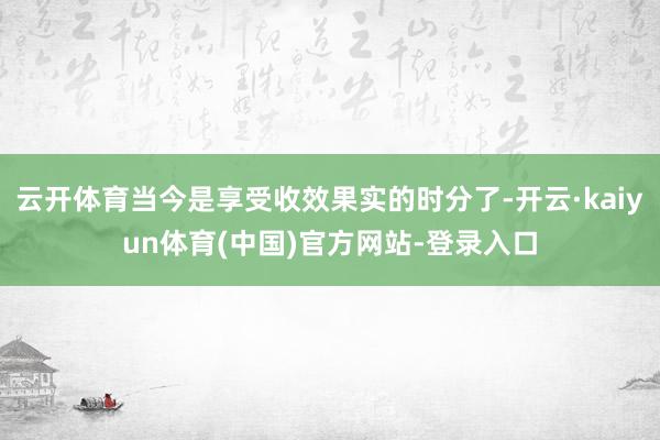 云开体育当今是享受收效果实的时分了-开云·kaiyun体育(中国)官方网站-登录入口