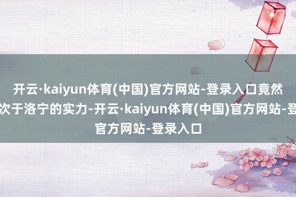 开云·kaiyun体育(中国)官方网站-登录入口竟然有着仅次于洛宁的实力-开云·kaiyun体育(中国)官方网站-登录入口