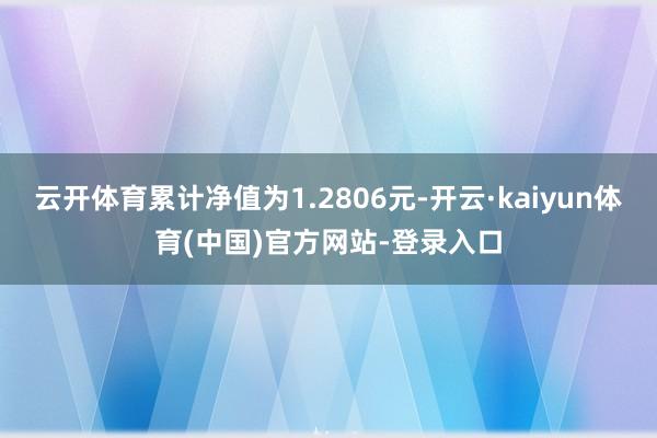 云开体育累计净值为1.2806元-开云·kaiyun体育(中国)官方网站-登录入口