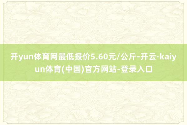 开yun体育网最低报价5.60元/公斤-开云·kaiyun体育(中国)官方网站-登录入口