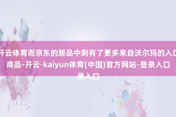 开云体育而京东的居品中则有了更多来自沃尔玛的入口商品-开云·kaiyun体育(中国)官方网站-登录入口