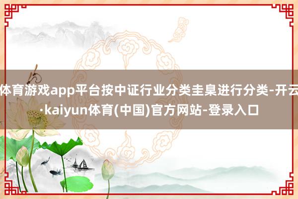 体育游戏app平台按中证行业分类圭臬进行分类-开云·kaiyun体育(中国)官方网站-登录入口