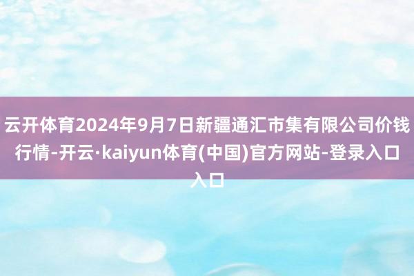 云开体育2024年9月7日新疆通汇市集有限公司价钱行情-开云·kaiyun体育(中国)官方网站-登录入口