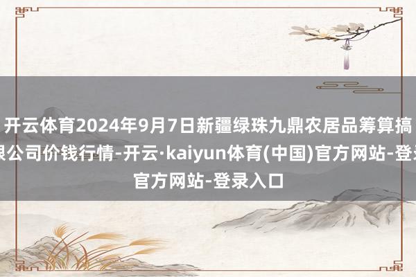 开云体育2024年9月7日新疆绿珠九鼎农居品筹算搞定有限公司价钱行情-开云·kaiyun体育(中国)官方网站-登录入口