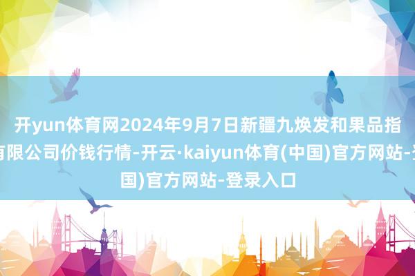 开yun体育网2024年9月7日新疆九焕发和果品指标惩办有限公司价钱行情-开云·kaiyun体育(中国)官方网站-登录入口