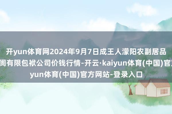 开yun体育网2024年9月7日成王人濛阳农副居品空洞批发往复阛阓有限包袱公司价钱行情-开云·kaiyun体育(中国)官方网站-登录入口