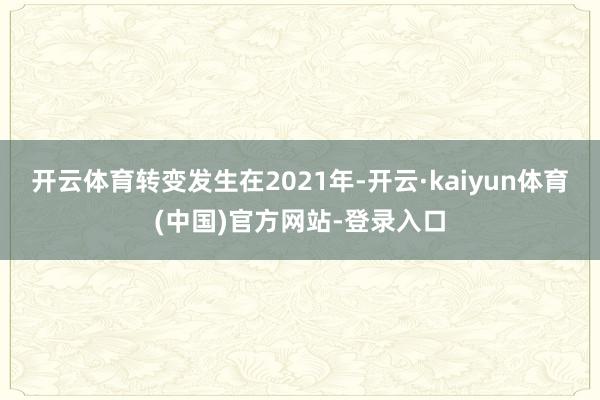 开云体育转变发生在2021年-开云·kaiyun体育(中国)官方网站-登录入口