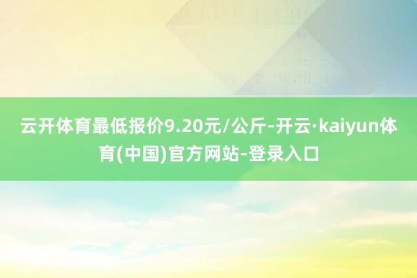 云开体育最低报价9.20元/公斤-开云·kaiyun体育(中国)官方网站-登录入口