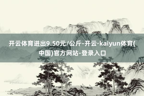 开云体育进出9.50元/公斤-开云·kaiyun体育(中国)官方网站-登录入口