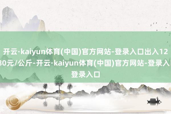 开云·kaiyun体育(中国)官方网站-登录入口出入12.80元/公斤-开云·kaiyun体育(中国)官方网站-登录入口