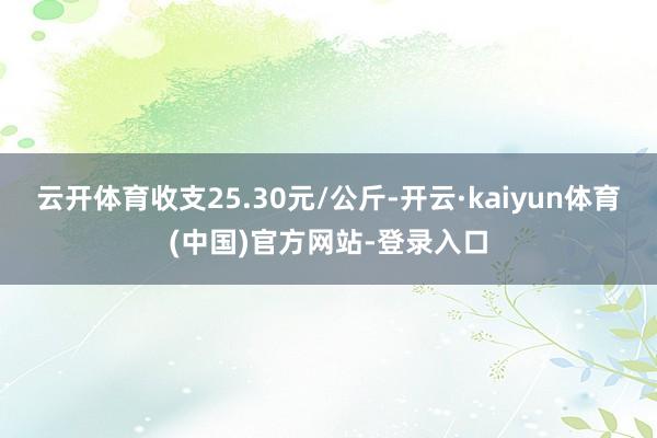 云开体育收支25.30元/公斤-开云·kaiyun体育(中国)官方网站-登录入口