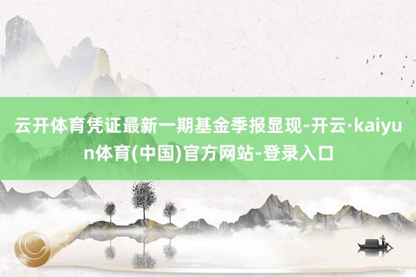 云开体育凭证最新一期基金季报显现-开云·kaiyun体育(中国)官方网站-登录入口