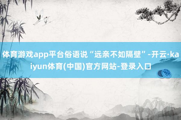 体育游戏app平台俗语说“远亲不如隔壁”-开云·kaiyun体育(中国)官方网站-登录入口