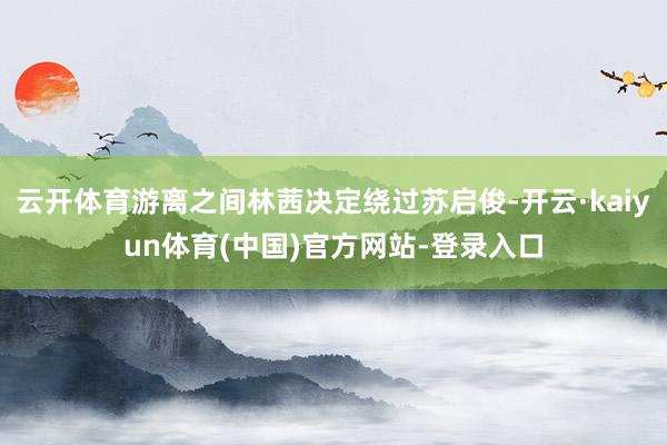 云开体育游离之间林茜决定绕过苏启俊-开云·kaiyun体育(中国)官方网站-登录入口