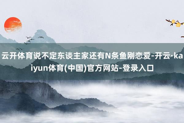 云开体育说不定东谈主家还有N条鱼刚恋爱-开云·kaiyun体育(中国)官方网站-登录入口