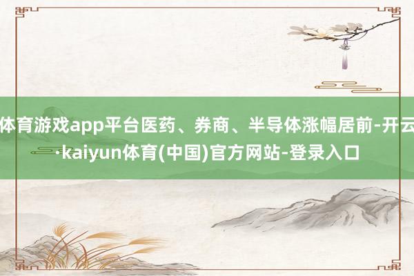 体育游戏app平台医药、券商、半导体涨幅居前-开云·kaiyun体育(中国)官方网站-登录入口