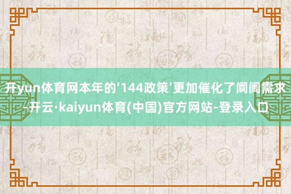 开yun体育网本年的‘144政策’更加催化了阛阓需求-开云·kaiyun体育(中国)官方网站-登录入口