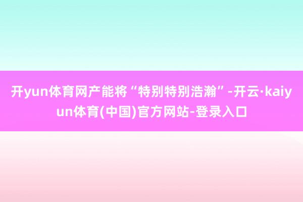 开yun体育网产能将“特别特别浩瀚”-开云·kaiyun体育(中国)官方网站-登录入口