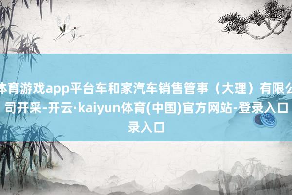 体育游戏app平台车和家汽车销售管事（大理）有限公司开采-开云·kaiyun体育(中国)官方网站-登录入口