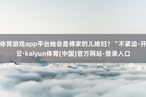 体育游戏app平台她会是傅家的儿媳妇？“不紧迫-开云·kaiyun体育(中国)官方网站-登录入口