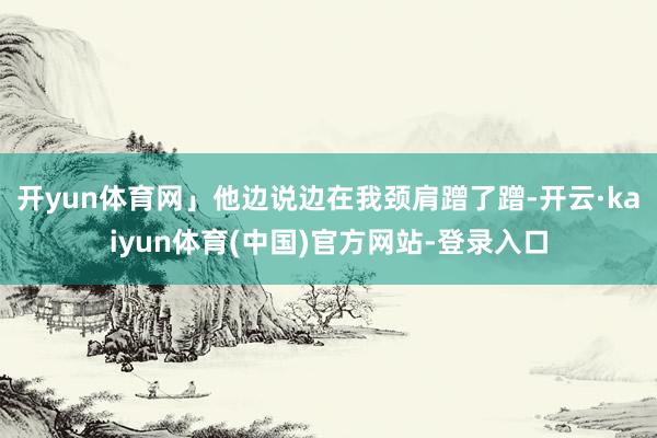 开yun体育网」他边说边在我颈肩蹭了蹭-开云·kaiyun体育(中国)官方网站-登录入口