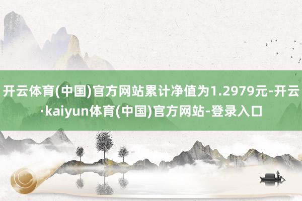 开云体育(中国)官方网站累计净值为1.2979元-开云·kaiyun体育(中国)官方网站-登录入口