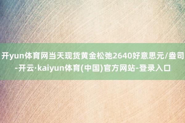 开yun体育网当天现货黄金松弛2640好意思元/盎司-开云·kaiyun体育(中国)官方网站-登录入口