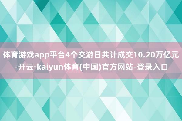 体育游戏app平台4个交游日共计成交10.20万亿元-开云·kaiyun体育(中国)官方网站-登录入口