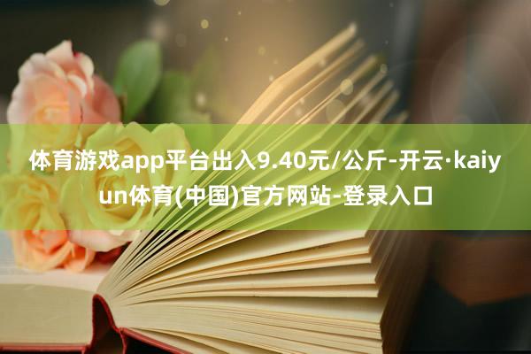 体育游戏app平台出入9.40元/公斤-开云·kaiyun体育(中国)官方网站-登录入口