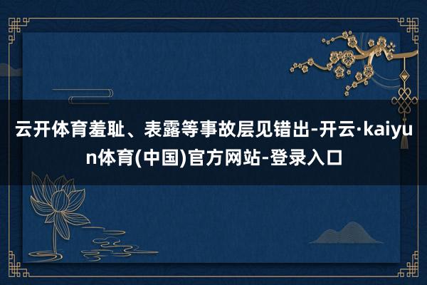 云开体育羞耻、表露等事故层见错出-开云·kaiyun体育(中国)官方网站-登录入口