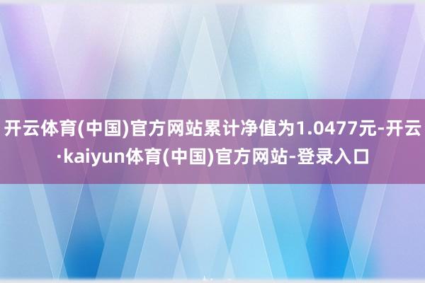 开云体育(中国)官方网站累计净值为1.0477元-开云·kaiyun体育(中国)官方网站-登录入口