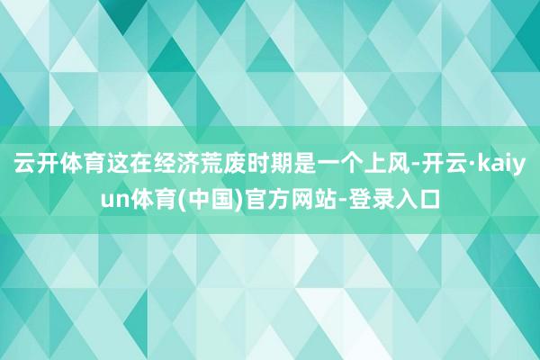 云开体育这在经济荒废时期是一个上风-开云·kaiyun体育(中国)官方网站-登录入口