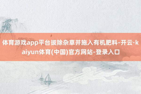 体育游戏app平台拔除杂草并施入有机肥料-开云·kaiyun体育(中国)官方网站-登录入口