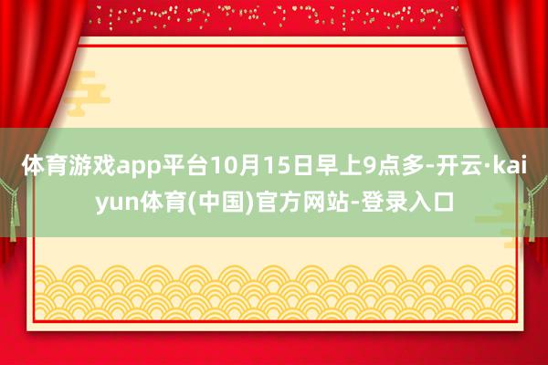 体育游戏app平台10月15日早上9点多-开云·kaiyun体育(中国)官方网站-登录入口