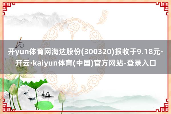 开yun体育网海达股份(300320)报收于9.18元-开云·kaiyun体育(中国)官方网站-登录入口