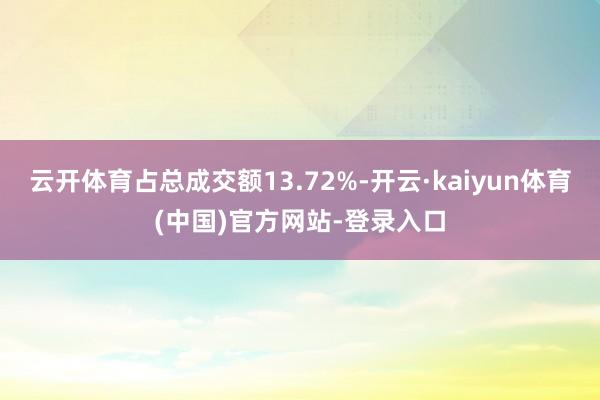 云开体育占总成交额13.72%-开云·kaiyun体育(中国)官方网站-登录入口