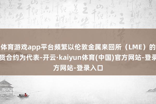 体育游戏app平台频繁以伦敦金属来回所（LME）的铜期货合约为代表-开云·kaiyun体育(中国)官方网站-登录入口