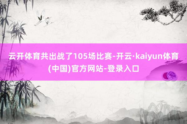 云开体育共出战了105场比赛-开云·kaiyun体育(中国)官方网站-登录入口